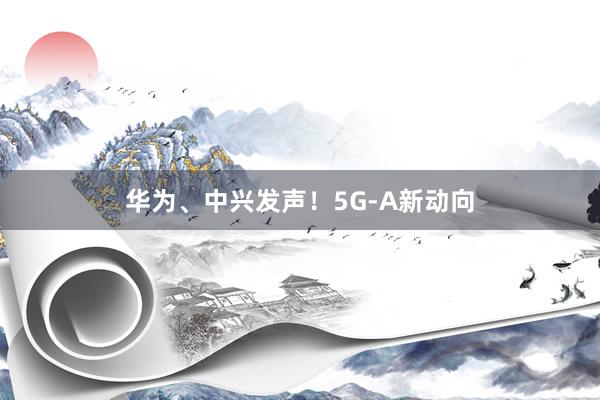 华为、中兴发声！5G-A新动向