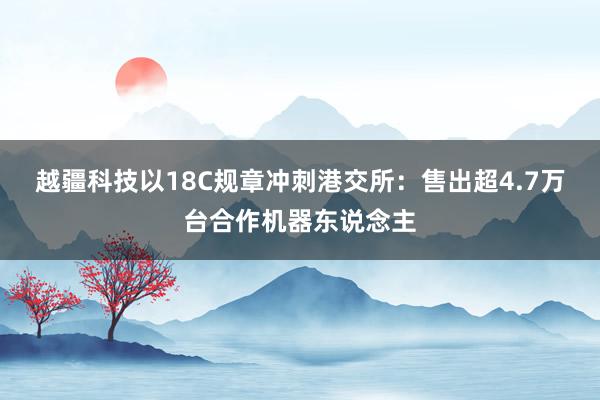 越疆科技以18C规章冲刺港交所：售出超4.7万台合作机器东说念主