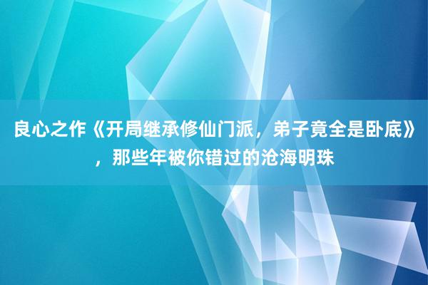 良心之作《开局继承修仙门派，弟子竟全是卧底》，那些年被你错过的沧海明珠