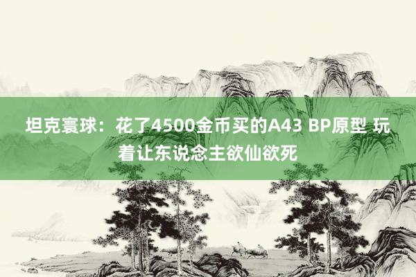 坦克寰球：花了4500金币买的A43 BP原型 玩着让东说念主欲仙欲死