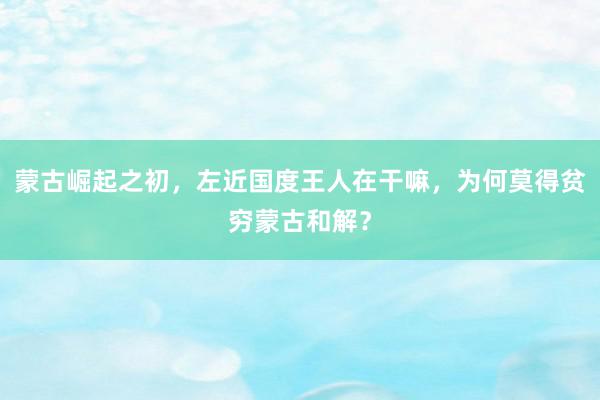 蒙古崛起之初，左近国度王人在干嘛，为何莫得贫穷蒙古和解？