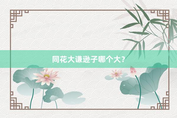 同花大谦逊子哪个大？