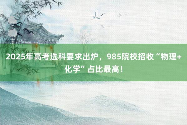 2025年高考选科要求出炉，985院校招收“物理+化学”占比最高！