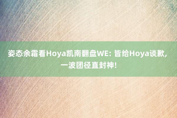 姿态余霜看Hoya凯南翻盘WE: 皆给Hoya谈歉, 一波团径直封神!