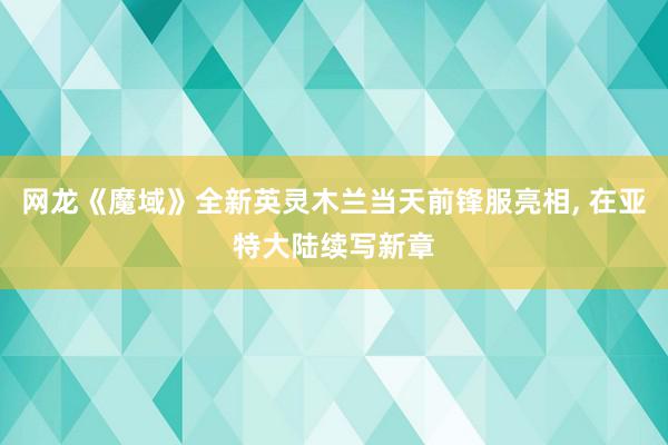 网龙《魔域》全新英灵木兰当天前锋服亮相, 在亚特大陆续写新章