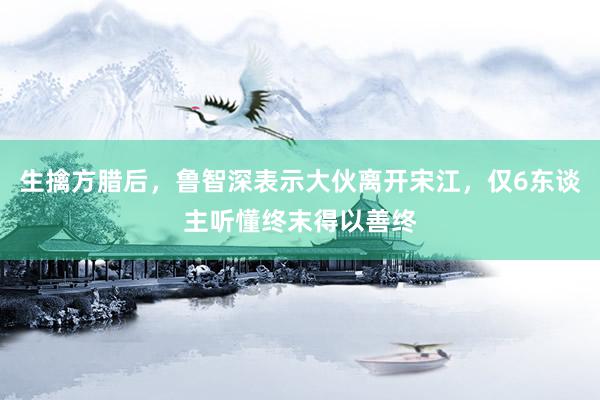 生擒方腊后，鲁智深表示大伙离开宋江，仅6东谈主听懂终末得以善终