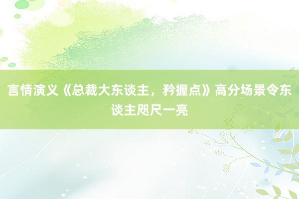 言情演义《总裁大东谈主，矜握点》高分场景令东谈主咫尺一亮