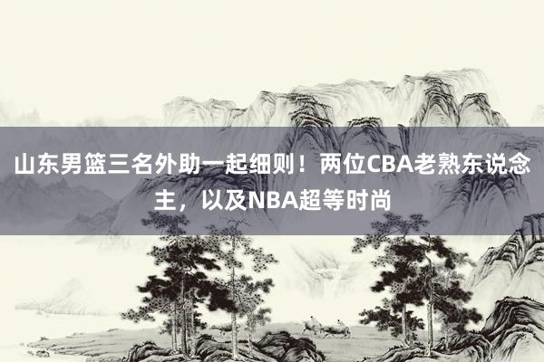 山东男篮三名外助一起细则！两位CBA老熟东说念主，以及NBA超等时尚