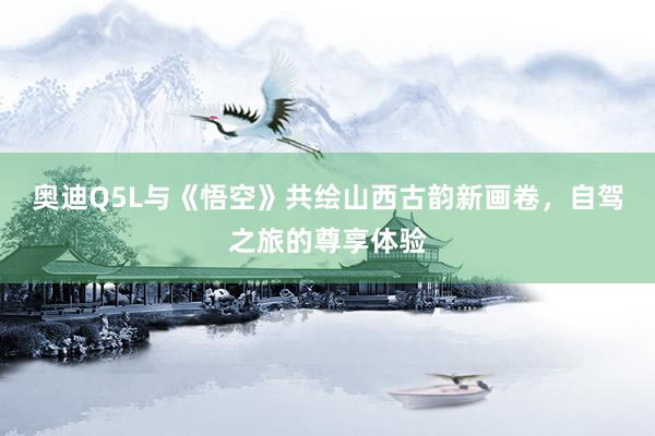 奥迪Q5L与《悟空》共绘山西古韵新画卷，自驾之旅的尊享体验