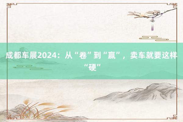 成都车展2024：从“卷”到“赢”，卖车就要这样“硬”