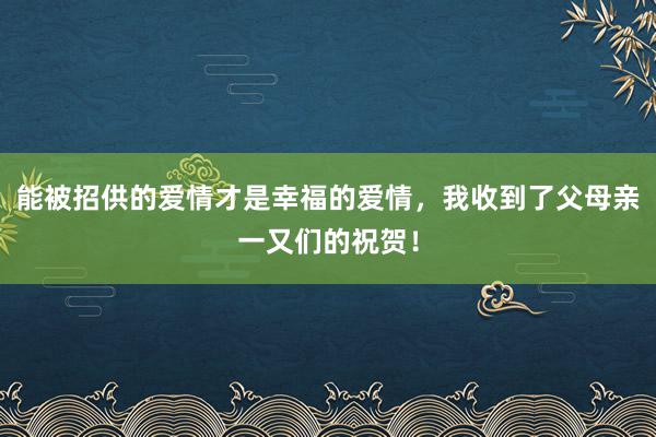 能被招供的爱情才是幸福的爱情，我收到了父母亲一又们的祝贺！