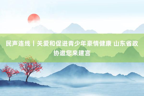 民声连线丨关爱和促进青少年豪情健康 山东省政协邀您来建言