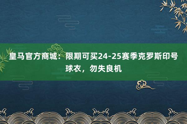 皇马官方商城：限期可买24-25赛季克罗斯印号球衣，勿失良机