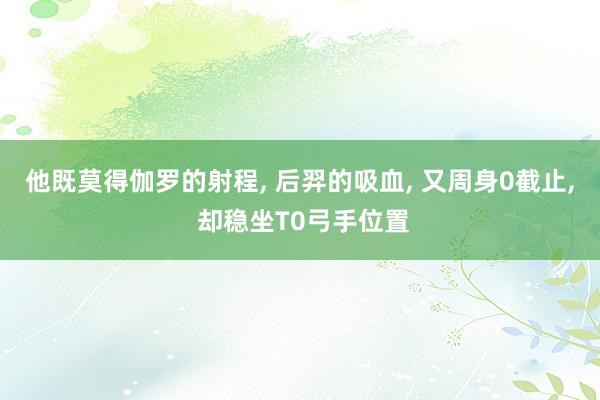 他既莫得伽罗的射程, 后羿的吸血, 又周身0截止, 却稳坐T0弓手位置