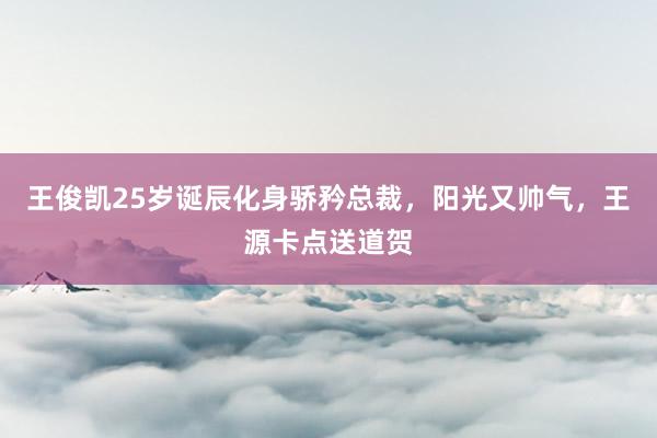 王俊凯25岁诞辰化身骄矜总裁，阳光又帅气，王源卡点送道贺