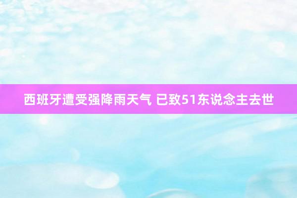 西班牙遭受强降雨天气 已致51东说念主去世