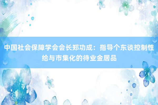 中国社会保障学会会长郑功成：指导个东谈控制性给与市集化的待业金居品