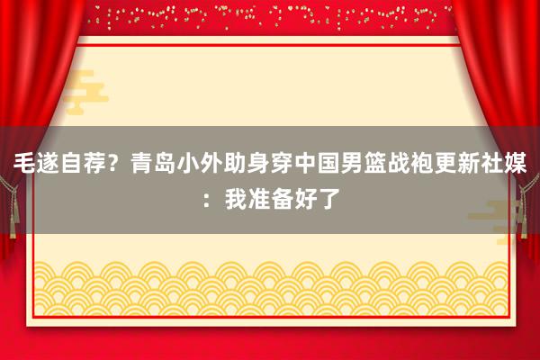 毛遂自荐？青岛小外助身穿中国男篮战袍更新社媒：我准备好了