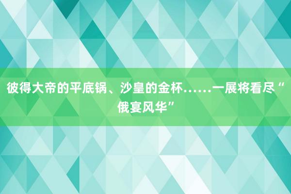 彼得大帝的平底锅、沙皇的金杯……一展将看尽“俄宴风华”